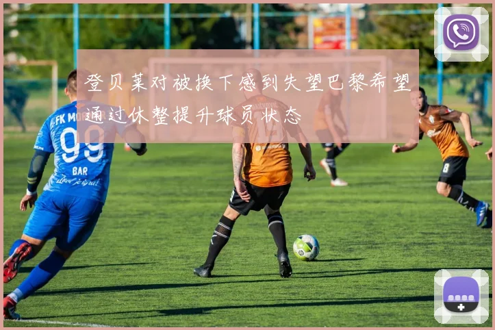 登贝莱对被换下感到失望巴黎希望通过休整提升球员状态