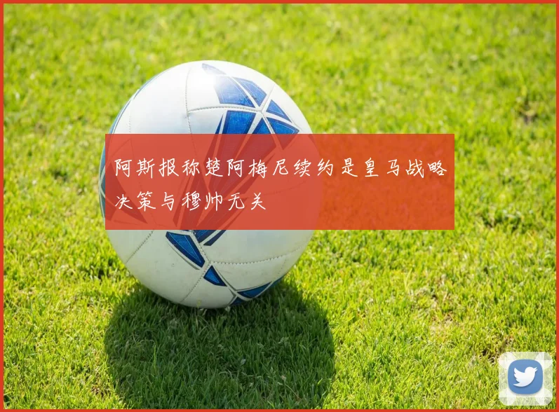 阿斯报称楚阿梅尼续约是皇马战略决策与穆帅无关