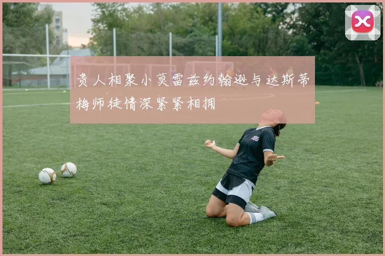 贵人相聚小莫雷兹约翰逊与达斯蒂梅师徒情深紧紧相拥