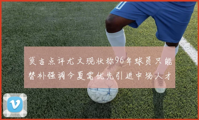 莫吉点评尤文现状称96年球员只能替补强调今夏需优先引进中场人才