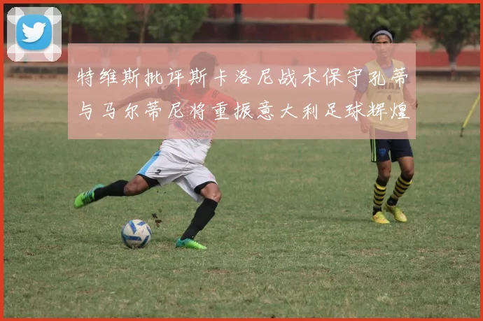 特维斯批评斯卡洛尼战术保守孔蒂与马尔蒂尼将重振意大利足球辉煌
