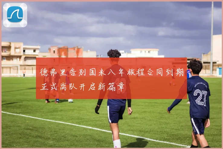 德弗里告别国米八年旅程合同到期正式离队开启新篇章