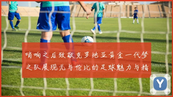哨响之后致敬克罗地亚黄金一代梦之队展现无与伦比的足球魅力与精神
