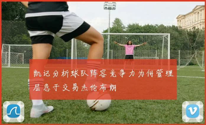 凯记分析球队阵容竞争力为何管理层急于交易杰伦布朗