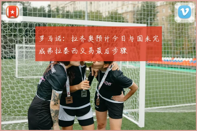 罗马诺：拉齐奥预计今日与国米完成弗拉泰西交易最后步骤