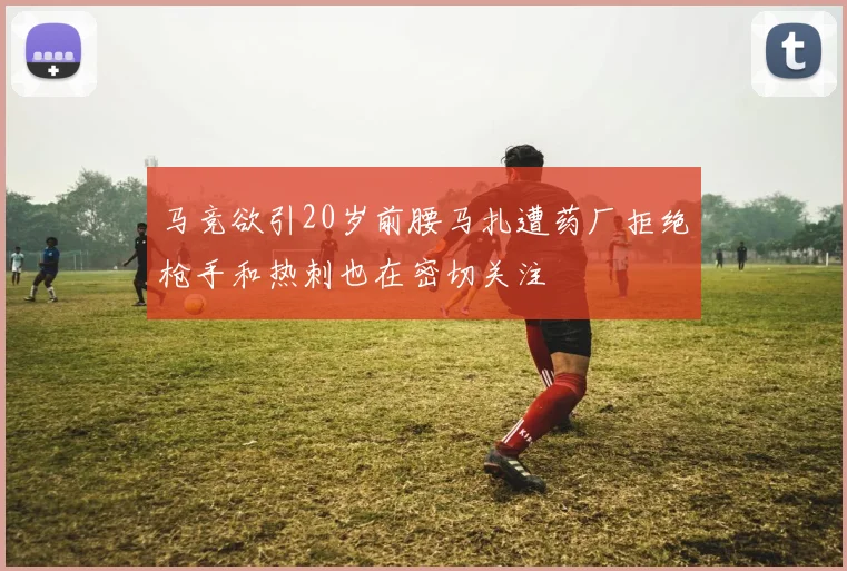 马竞欲引20岁前腰马扎遭药厂拒绝枪手和热刺也在密切关注
