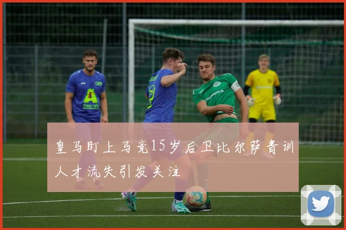 皇马盯上马竞15岁后卫比尔萨青训人才流失引发关注