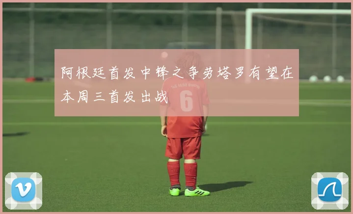 阿根廷首发中锋之争劳塔罗有望在本周三首发出战