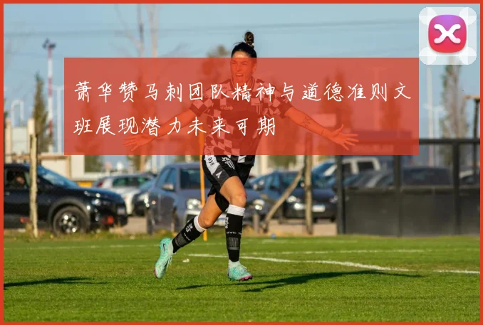萧华赞马刺团队精神与道德准则文班展现潜力未来可期