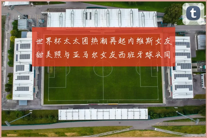 世界杯太太团热潮再起内维斯女友甜美照与亚马尔女友西班牙球衣同框秀