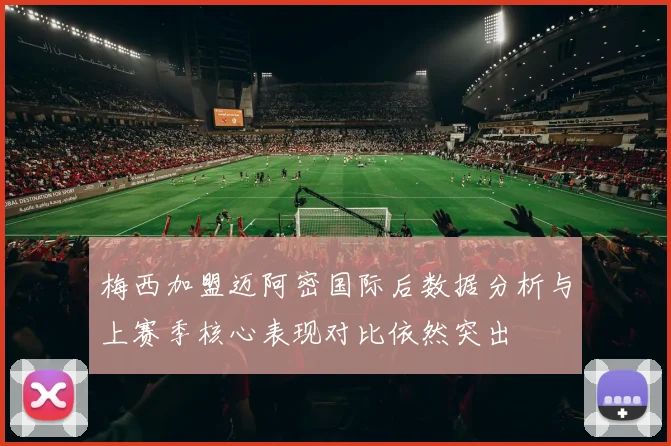 梅西加盟迈阿密国际后数据分析与上赛季核心表现对比依然突出