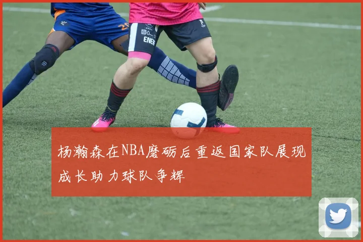 杨瀚森在NBA磨砺后重返国家队展现成长助力球队争辉