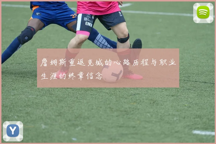 詹姆斯重返克城的心路历程与职业生涯的终章信念