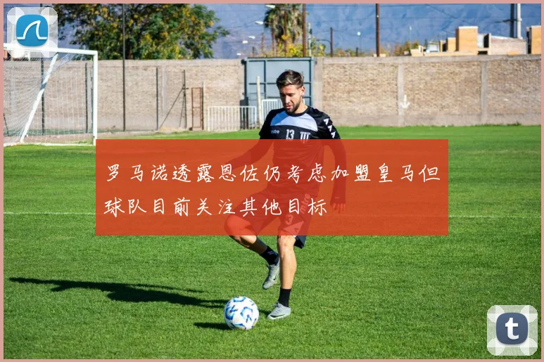 罗马诺透露恩佐仍考虑加盟皇马但球队目前关注其他目标