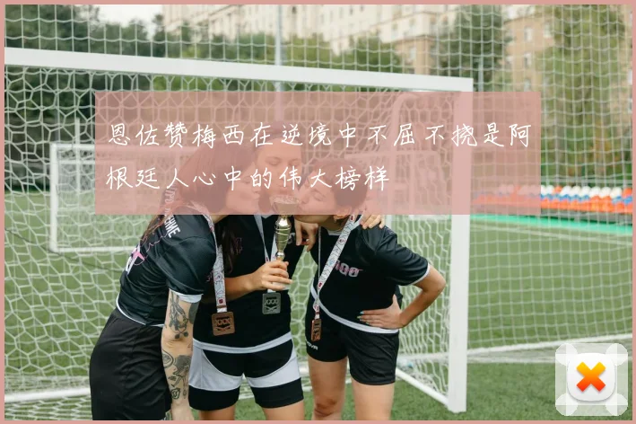 恩佐赞梅西在逆境中不屈不挠是阿根廷人心中的伟大榜样
