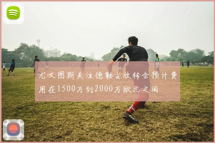 尤文图斯关注德勒古欣转会预计费用在1500万到2000万欧元之间