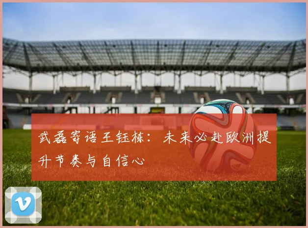 武磊寄语王钰栋：未来必赴欧洲提升节奏与自信心