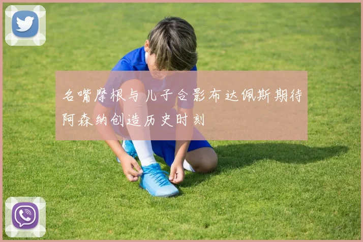 名嘴摩根与儿子合影布达佩斯期待阿森纳创造历史时刻