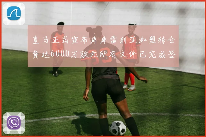 皇马正式宣布库库雷利亚加盟转会费达6000万欧元所有文件已完成签署