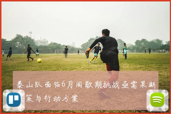 泰山队面临6月间歇期挑战亟需果断决策与行动方案