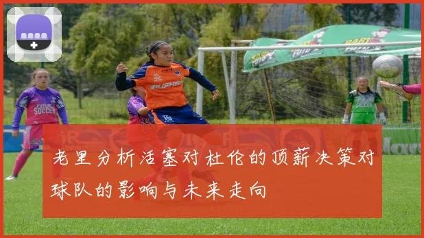 老里分析活塞对杜伦的顶薪决策对球队的影响与未来走向