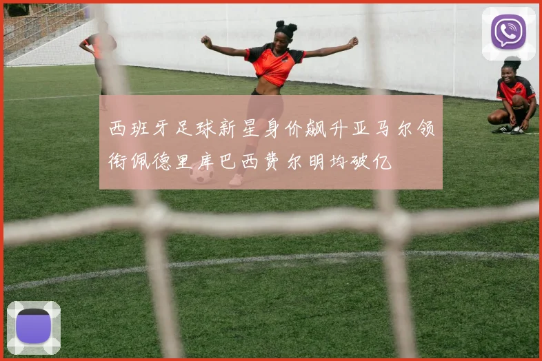 西班牙足球新星身价飙升亚马尔领衔佩德里库巴西费尔明均破亿