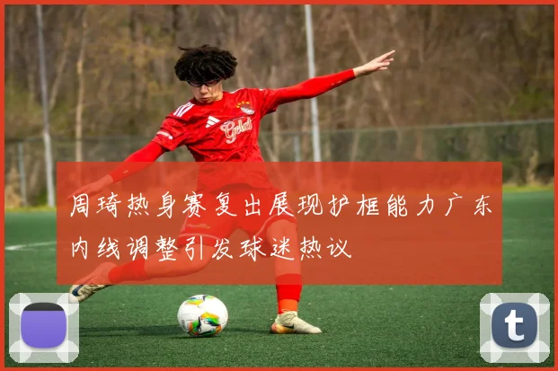 周琦热身赛复出展现护框能力广东内线调整引发球迷热议