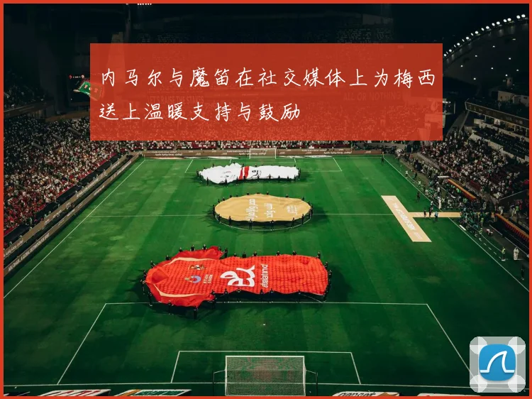 内马尔与魔笛在社交媒体上为梅西送上温暖支持与鼓励