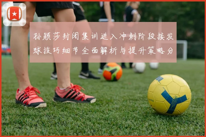 孙颖莎封闭集训进入冲刺阶段接发球技巧细节全面解析与提升策略分享